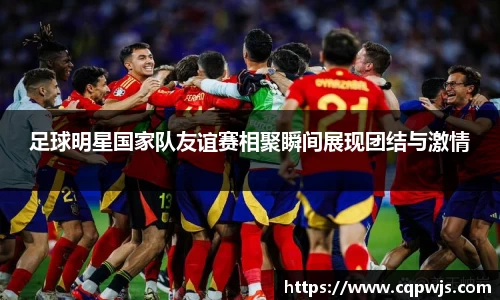 足球明星国家队友谊赛相聚瞬间展现团结与激情